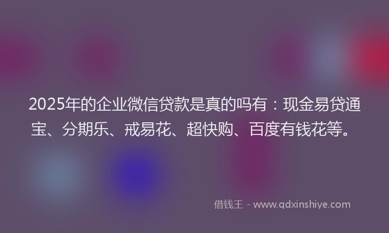 2025年的企业微信贷款是真的吗有：现金易贷通宝、分期乐、戒易花、超快购、百度有钱花等。