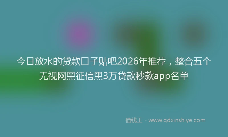 今日放水的贷款口子贴吧2026年推荐，整合五个无视网黑征信黑3万贷款秒款app名单