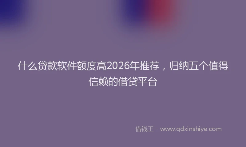 什么贷款软件额度高2026年推荐，归纳五个值得信赖的借贷平台