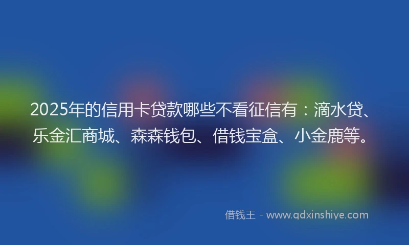 2025年的信用卡贷款哪些不看征信有：滴水贷、乐金汇商城、森森钱包、借钱宝盒、小金鹿等。