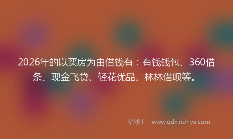 2026年的以买房为由借钱有：有钱钱包、360借条、现金飞贷、轻花优品、林林借呗等。