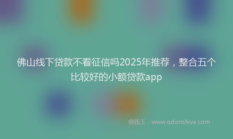 佛山线下贷款不看征信吗2025年推荐，整合五个比较好的小额贷款app