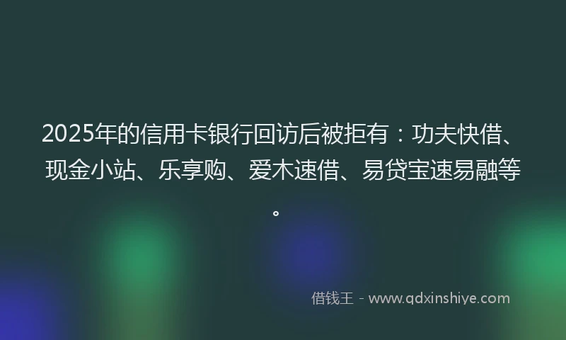 2025年的信用卡银行回访后被拒有：功夫快借、现金小站、乐享购、爱木速借、易贷宝速易融等。