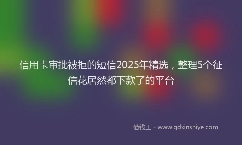 信用卡审批被拒的短信2025年精选，整理5个征信花居然都下款了的平台