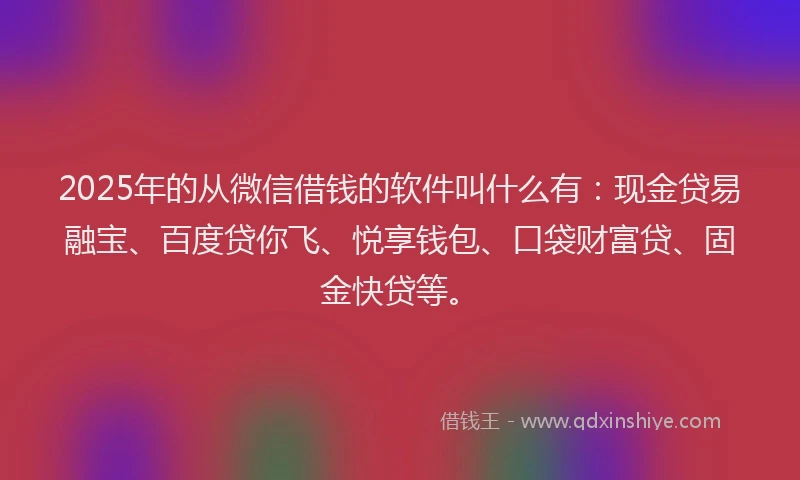 2025年的从微信借钱的软件叫什么有：现金贷易融宝、百度贷你飞、悦享钱包、口袋财富贷、固金快贷等。