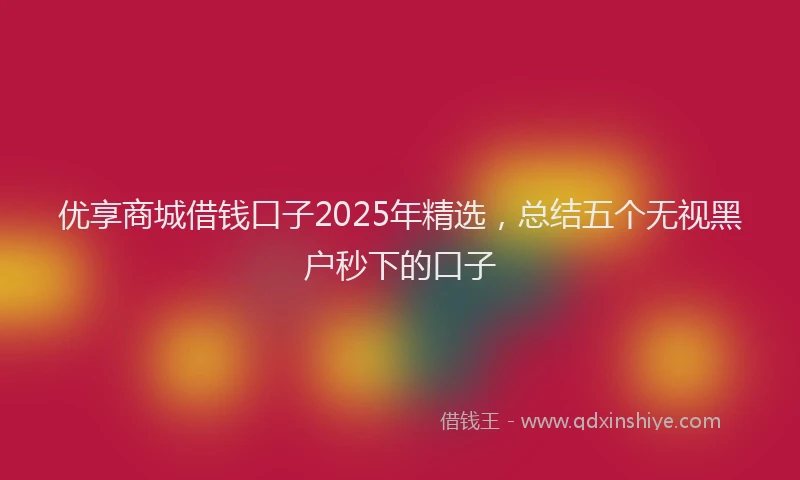 优享商城借钱口子2025年精选，总结五个无视黑户秒下的口子
