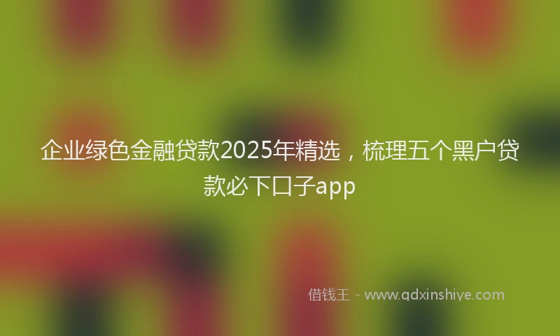 企业绿色金融贷款2025年精选，梳理五个黑户贷款必下口子app