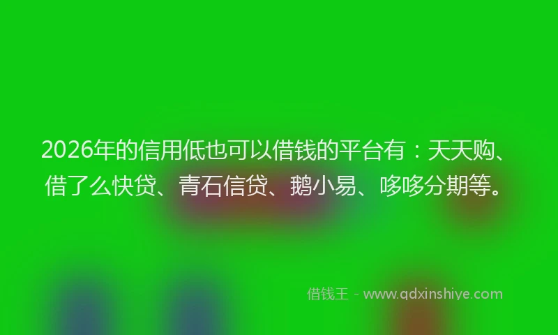 2026年的信用低也可以借钱的平台有：天天购、借了么快贷、青石信贷、鹅小易、哆哆分期等。