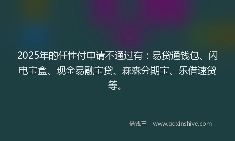 2025年的任性付申请不通过有：易贷通钱包、闪电宝盒、现金易融宝贷、森森分期宝、乐借速贷等。