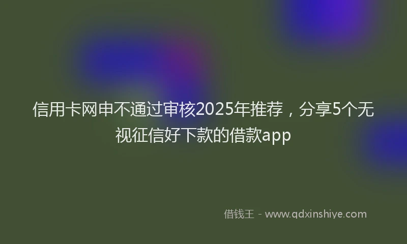 信用卡网申不通过审核2025年推荐，分享5个无视征信好下款的借款app