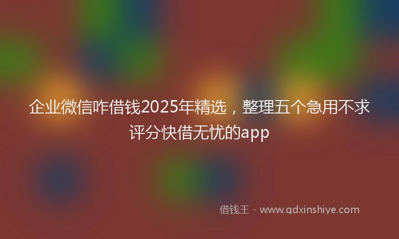企业微信咋借钱2025年精选，整理五个急用不求评分快借无忧的app