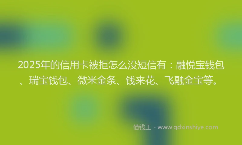 2025年的信用卡被拒怎么没短信有：融悦宝钱包、瑞宝钱包、微米金条、钱来花、飞融金宝等。