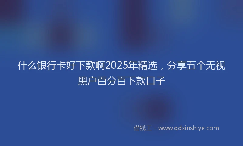 什么银行卡好下款啊2025年精选，分享五个无视黑户百分百下款口子