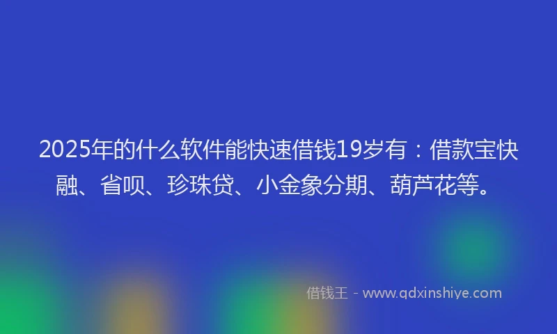 2025年的什么软件能快速借钱19岁有：借款宝快融、省呗、珍珠贷、小金象分期、葫芦花等。