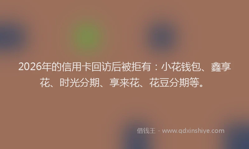 2026年的信用卡回访后被拒有：小花钱包、鑫享花、时光分期、享来花、花豆分期等。