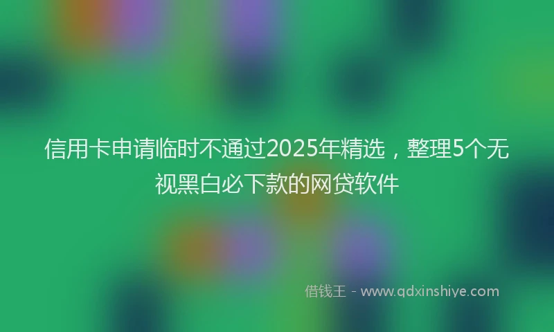 信用卡申请临时不通过2025年精选，整理5个无视黑白必下款的网贷软件