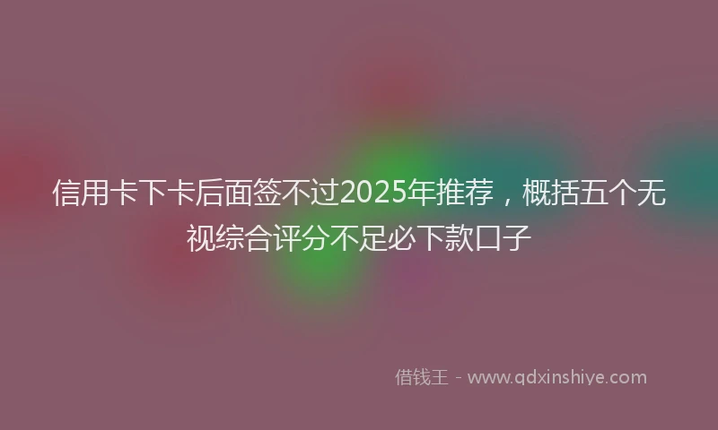 信用卡下卡后面签不过2025年推荐,概括五个无视综合评分不足必下款口子