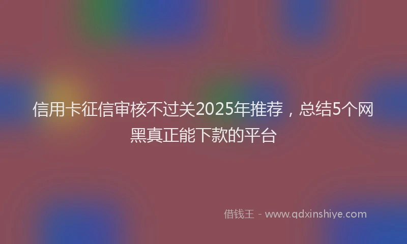 信用卡征信审核不过关2025年推荐，总结5个网黑真正能下款的平台