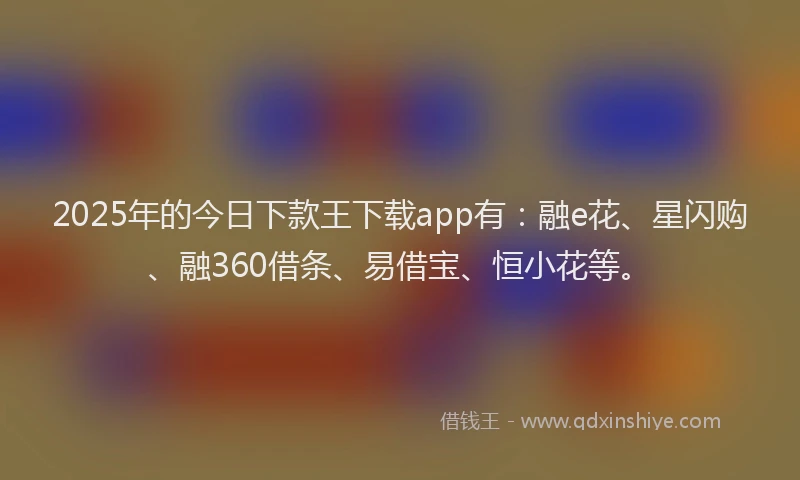 2025年的今日下款王下载app有：融e花、星闪购、融360借条、易借宝、恒小花等。