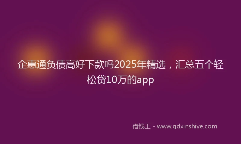 企惠通负债高好下款吗2025年精选，汇总五个轻松贷10万的app