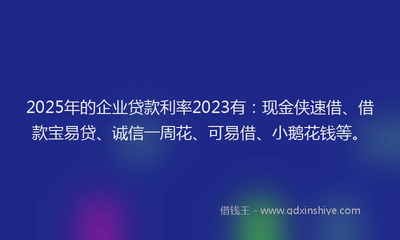 2025年的企业贷款利率2023有：现金侠速借、借款宝易贷、诚信一周花、可易借、小鹅花钱等。