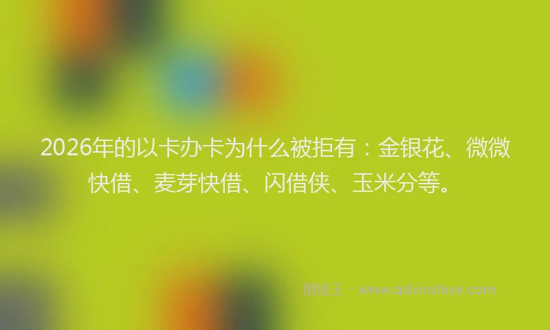 2026年的以卡办卡为什么被拒有：金银花、微微快借、麦芽快借、闪借侠、玉米分等。