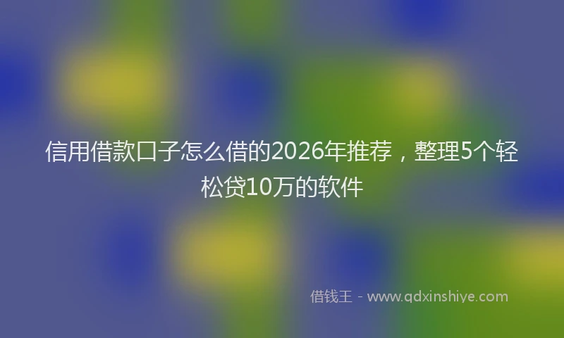 信用借款口子怎么借的2026年推荐，整理5个轻松贷10万的软件