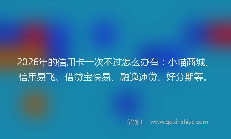 2026年的信用卡一次不过怎么办有：小喵商城、信用易飞、借贷宝快易、融逸速贷、好分期等。