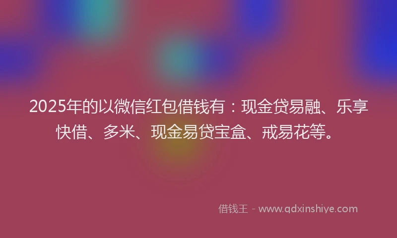 2025年的以微信红包借钱有：现金贷易融、乐享快借、多米、现金易贷宝盒、戒易花等。