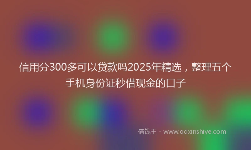 信用分300多可以贷款吗2025年精选，整理五个手机身份证秒借现金的口子