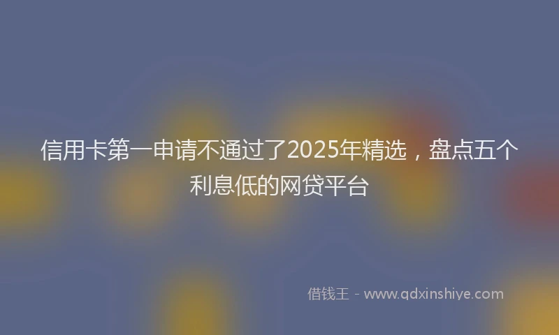 信用卡第一申请不通过了2025年精选，盘点五个利息低的网贷平台