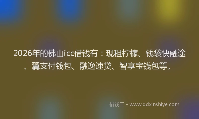 2026年的佛山icc借钱有：现租柠檬、钱袋快融途、翼支付钱包、融逸速贷、智享宝钱包等。