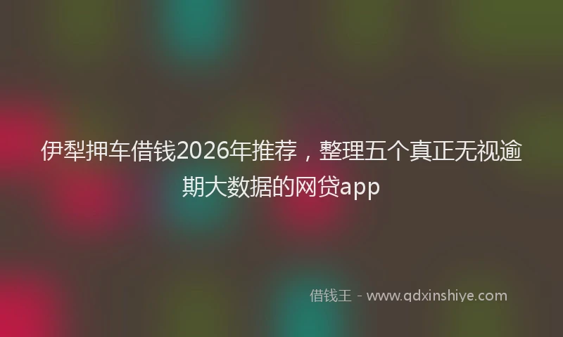 伊犁押车借钱2026年推荐，整理五个真正无视逾期大数据的网贷app