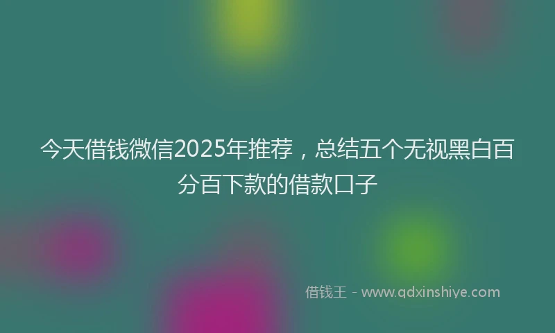 今天借钱微信2025年推荐，总结五个无视黑白百分百下款的借款口子