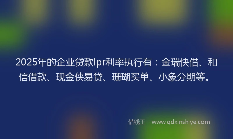 2025年的企业贷款lpr利率执行有：金瑞快借、和信借款、现金侠易贷、珊瑚买单、小象分期等。