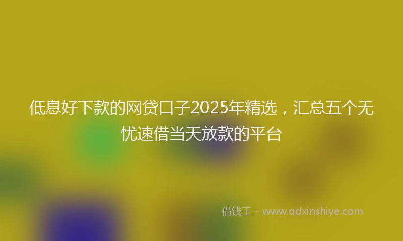 低息好下款的网贷口子2025年精选，汇总五个无忧速借当天放款的平台