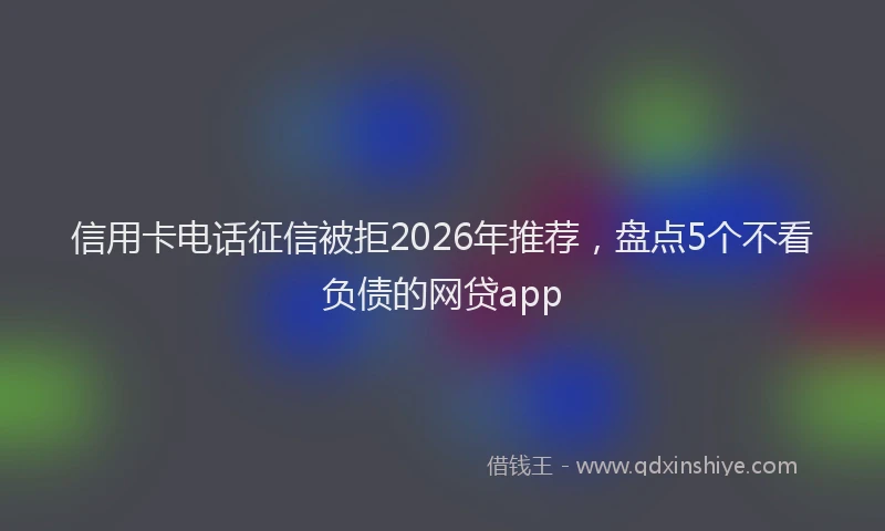 信用卡电话征信被拒2026年推荐，盘点5个不看负债的网贷app