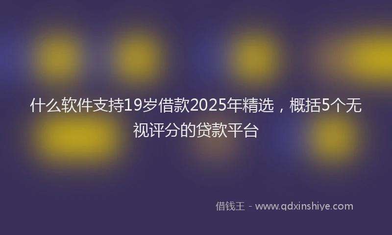 什么软件支持19岁借款2025年精选，概括5个无视评分的贷款平台