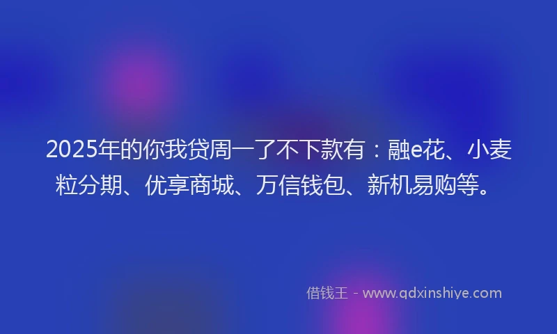 2025年的你我贷周一了不下款有：融e花、小麦粒分期、优享商城、万信钱包、新机易购等。