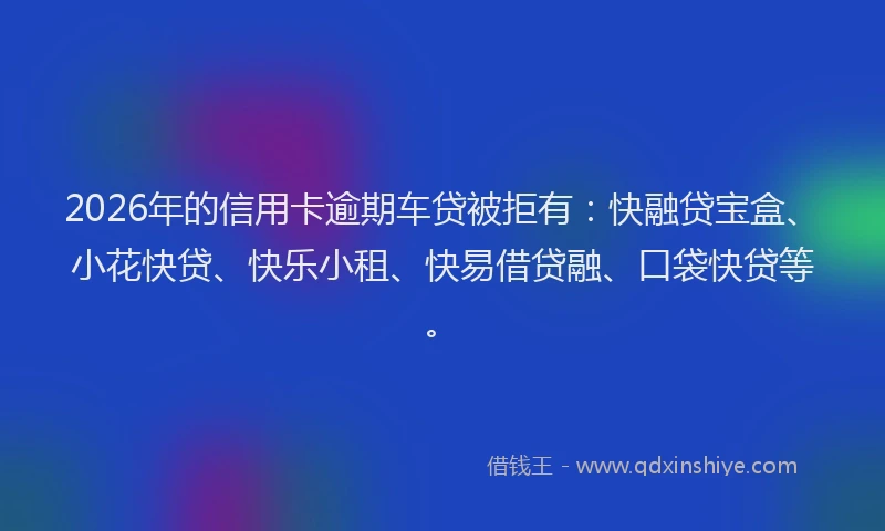 2026年的信用卡逾期车贷被拒有：快融贷宝盒、小花快贷、快乐小租、快易借贷融、口袋快贷等。