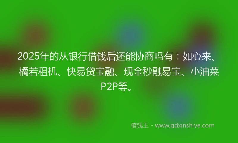 2025年的从银行借钱后还能协商吗有:如心来、橘若租机、快易贷宝融、现金秒融易宝、小油菜P2P等。