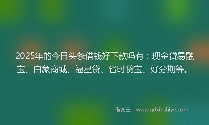 2025年的今日头条借钱好下款吗有：现金贷易融宝、白象商城、福星贷、省时贷宝、好分期等。