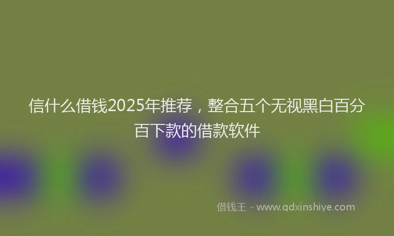 信什么借钱2025年推荐，整合五个无视黑白百分百下款的借款软件