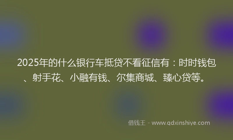 2025年的什么银行车抵贷不看征信有：时时钱包、射手花、小融有钱、尔集商城、臻心贷等。