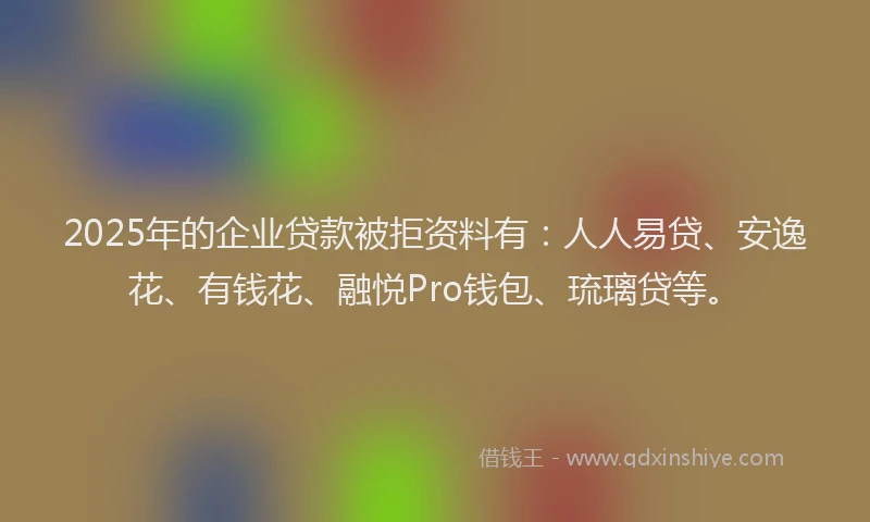 2025年的企业贷款被拒资料有：人人易贷、安逸花、有钱花、融悦Pro钱包、琉璃贷等。
