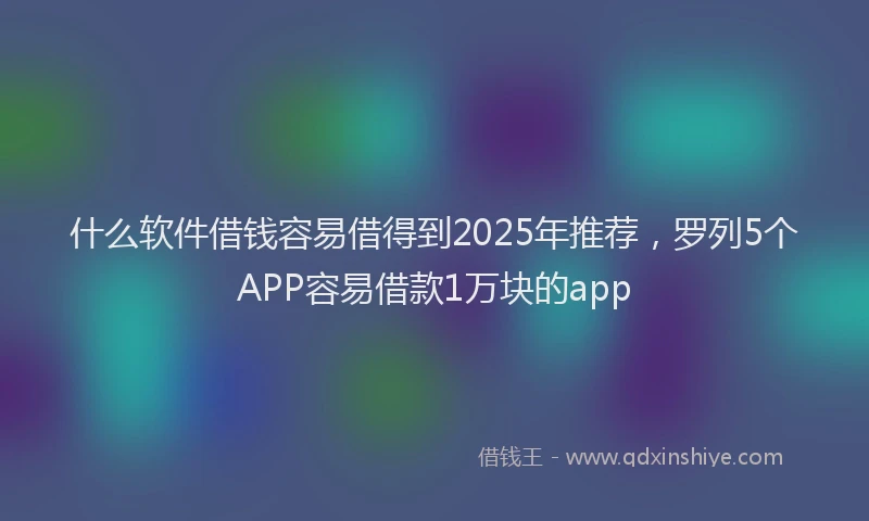 什么软件借钱容易借得到2025年推荐，罗列5个APP容易借款1万块的app