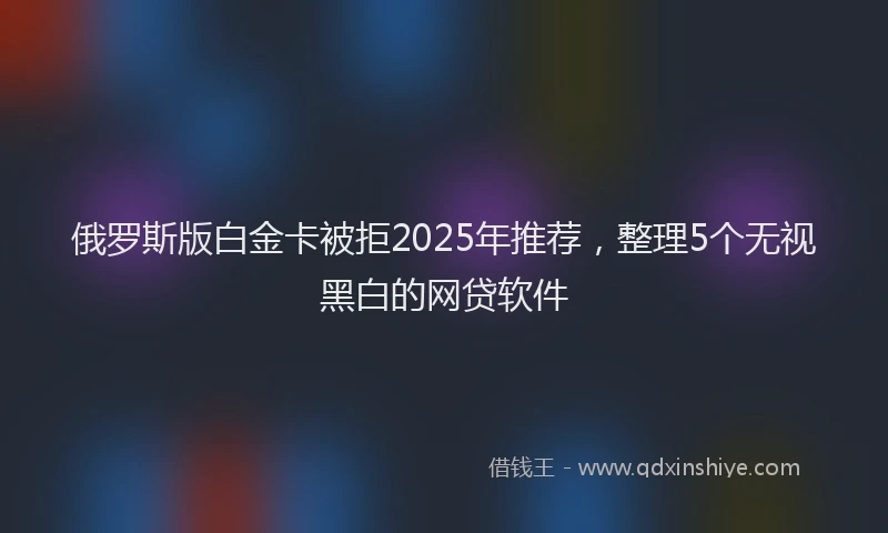 俄罗斯版白金卡被拒2025年推荐，整理5个无视黑白的网贷软件