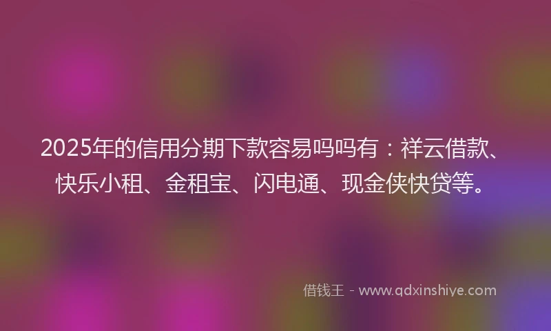 2025年的信用分期下款容易吗吗有：祥云借款、快乐小租、金租宝、闪电通、现金侠快贷等。