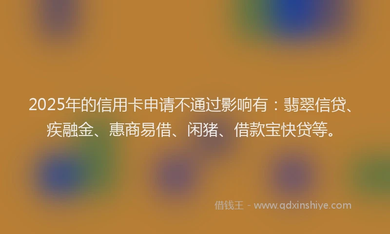 2025年的信用卡申请不通过影响有：翡翠信贷、疾融金、惠商易借、闲猪、借款宝快贷等。