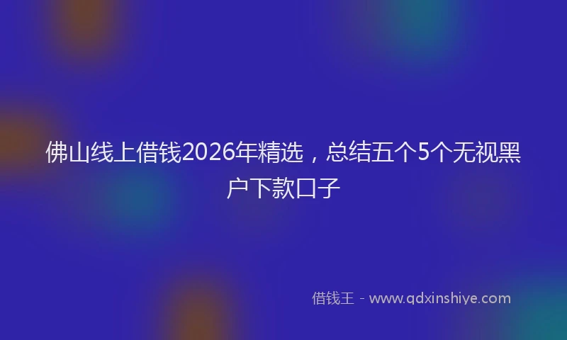 佛山线上借钱2026年精选，总结五个5个无视黑户下款口子